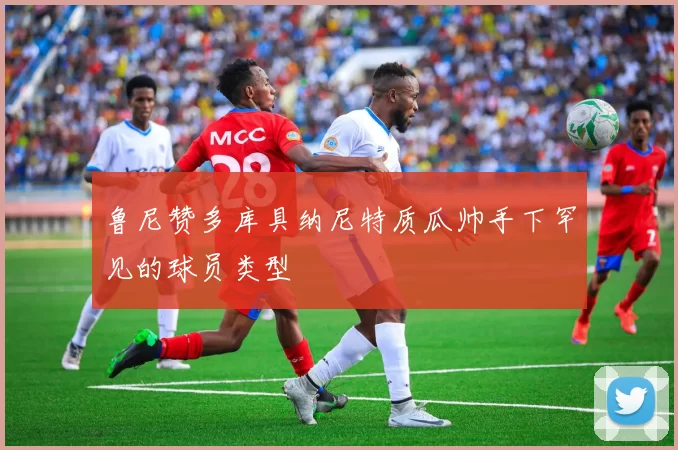 鲁尼赞多库具纳尼特质瓜帅手下罕见的球员类型