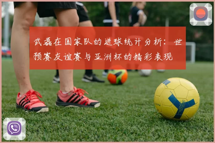 武磊在国家队的进球统计分析：世预赛友谊赛与亚洲杯的精彩表现