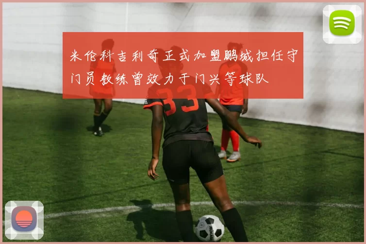 米伦科吉利奇正式加盟鹏城担任守门员教练曾效力于门兴等球队