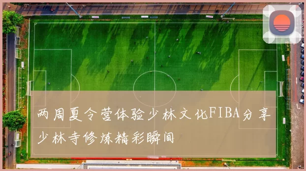 两周夏令营体验少林文化FIBA分享少林寺修炼精彩瞬间