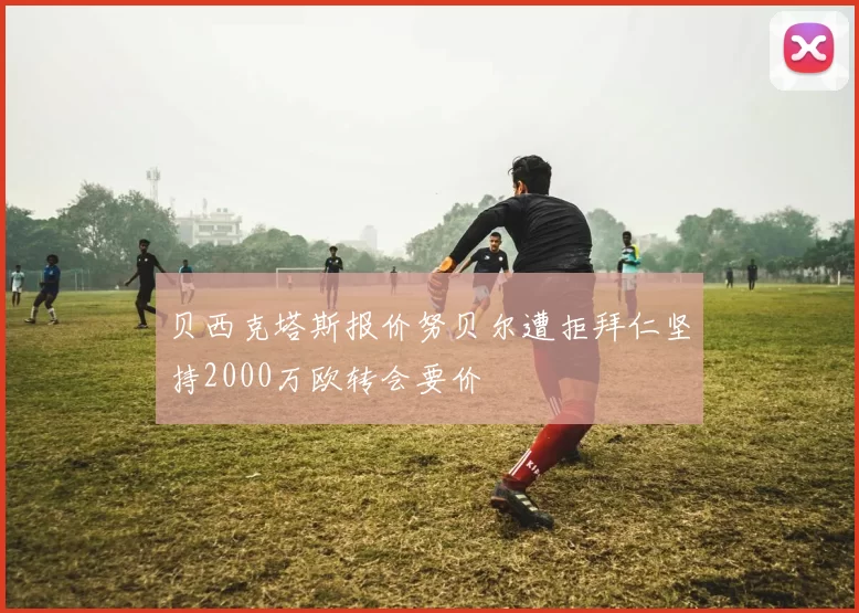 贝西克塔斯报价努贝尔遭拒拜仁坚持2000万欧转会要价