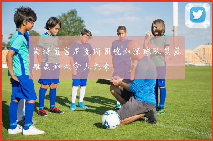 周琦直言尼克斯困境加深球队复苏难度加大令人无奈