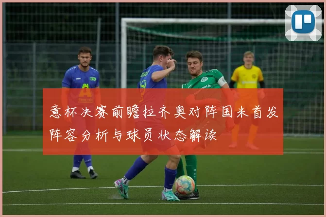 意杯决赛前瞻拉齐奥对阵国米首发阵容分析与球员状态解读
