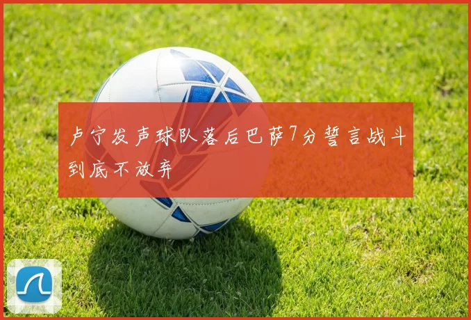 卢宁发声球队落后巴萨7分誓言战斗到底不放弃