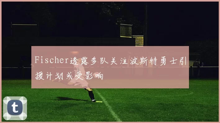 Fischer透露多队关注波斯特勇士引援计划或受影响