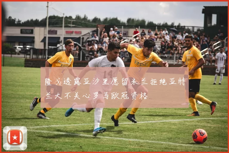 隆戈透露亚沙里愿留米兰拒绝亚特兰大不关心罗马欧冠资格