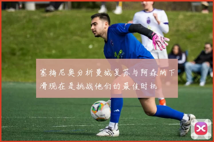 塞梅尼奥分析曼城复苏与阿森纳下滑现在是挑战他们的最佳时机