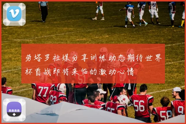 劳塔罗社媒分享训练动态期待世界杯首战即将来临的激动心情