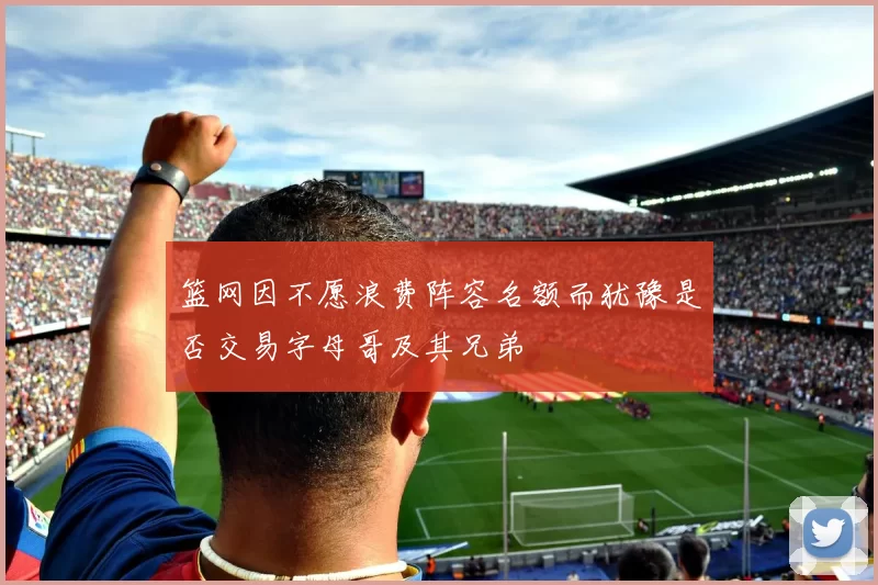 篮网因不愿浪费阵容名额而犹豫是否交易字母哥及其兄弟