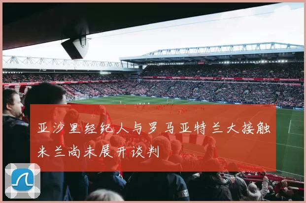 亚沙里经纪人与罗马亚特兰大接触米兰尚未展开谈判