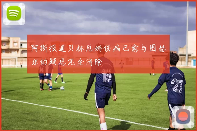 阿斯报道贝林厄姆伤病已愈与图赫尔的疑虑完全消除