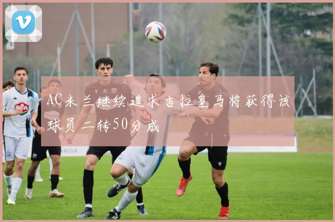 AC米兰继续追求吉拉皇马将获得该球员二转50分成