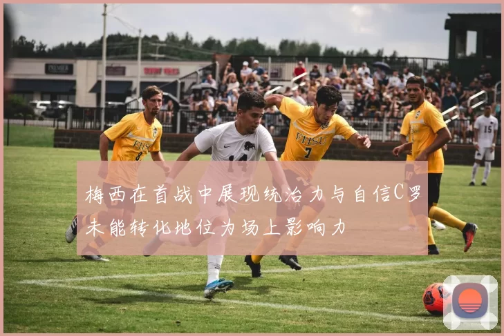 梅西在首战中展现统治力与自信C罗未能转化地位为场上影响力