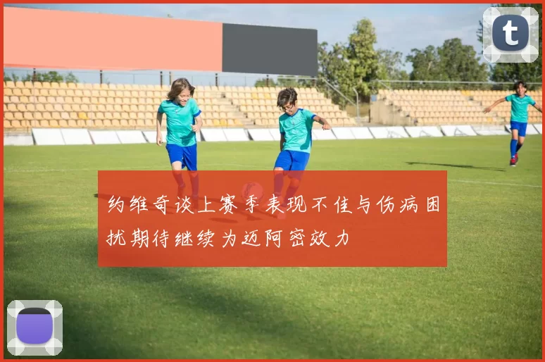 约维奇谈上赛季表现不佳与伤病困扰期待继续为迈阿密效力