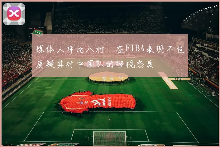 媒体人评论八村塁在FIBA表现不佳质疑其对中国队的轻视态度