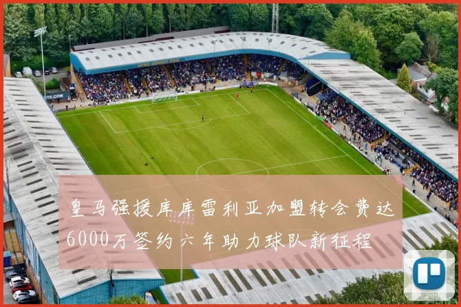 皇马强援库库雷利亚加盟转会费达6000万签约六年助力球队新征程