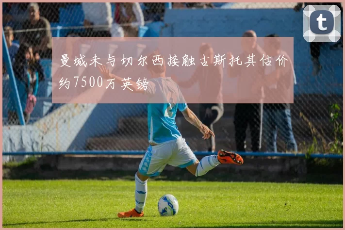 曼城未与切尔西接触古斯托其估价约7500万英镑