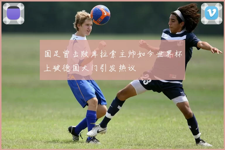 国足曾击败库拉索主帅如今世界杯上破德国大门引发热议