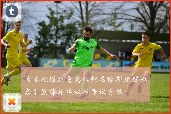 马竞社媒故意忽略维尼修斯进球动态引发球迷热议与争议升级