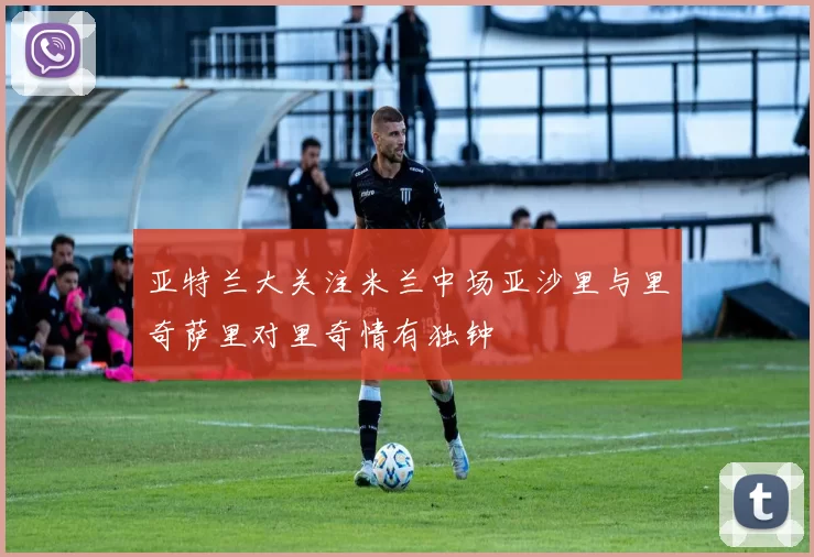 亚特兰大关注米兰中场亚沙里与里奇萨里对里奇情有独钟