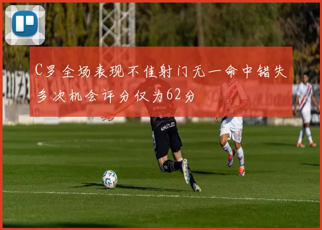 C罗全场表现不佳射门无一命中错失多次机会评分仅为62分