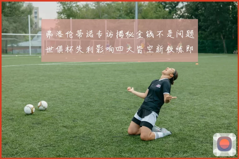 弗洛伦蒂诺专访揭秘金钱不是问题世俱杯失利影响四大皆空新教练即将到来